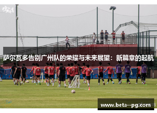 萨尔瓦多告别广州队的荣耀与未来展望：新篇章的起航