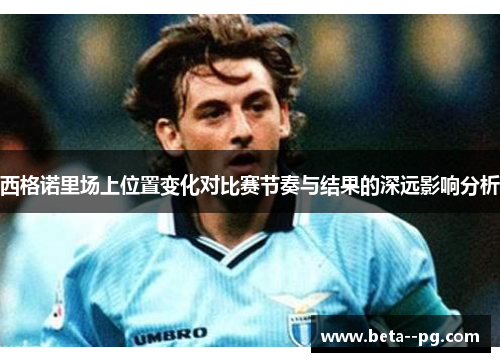 西格诺里场上位置变化对比赛节奏与结果的深远影响分析