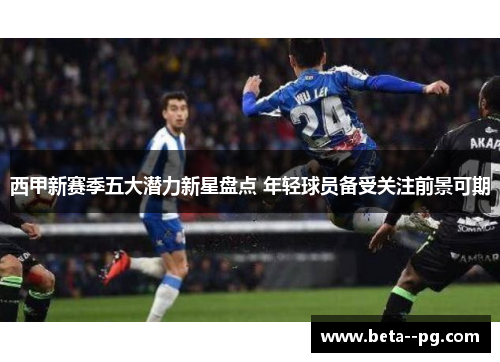西甲新赛季五大潜力新星盘点 年轻球员备受关注前景可期