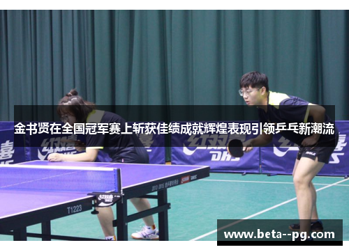 金书贤在全国冠军赛上斩获佳绩成就辉煌表现引领乒乓新潮流