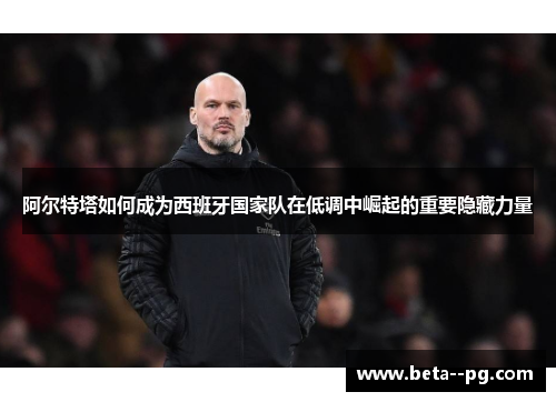 阿尔特塔如何成为西班牙国家队在低调中崛起的重要隐藏力量