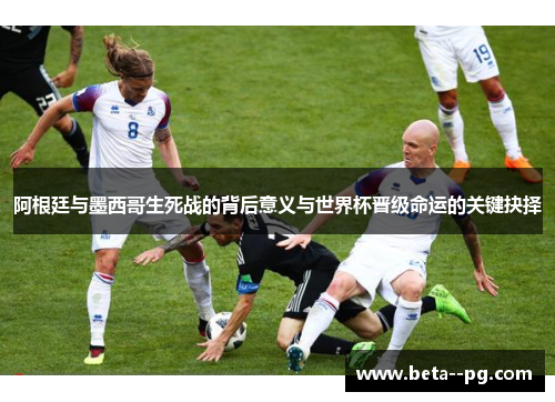 阿根廷与墨西哥生死战的背后意义与世界杯晋级命运的关键抉择 阿根廷与墨西哥生死战的背后意义与世界杯晋级命运的关键抉择
