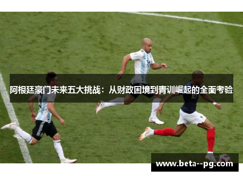 阿根廷豪门未来五大挑战：从财政困境到青训崛起的全面考验