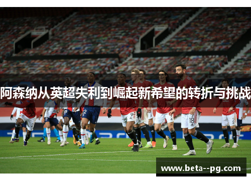阿森纳从英超失利到崛起新希望的转折与挑战