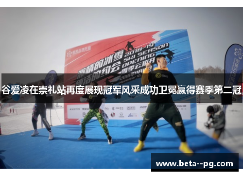 谷爱凌在崇礼站再度展现冠军风采成功卫冕赢得赛季第二冠