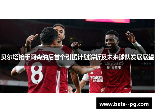 贝尔塔接手阿森纳后首个引援计划解析及未来球队发展展望 贝尔塔接手阿森纳后首个引援计划解析及未来球队发展展望