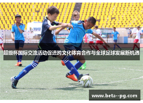 超级杯国际交流活动促进跨文化体育合作与全球足球发展新机遇