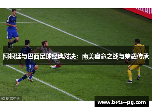 阿根廷与巴西足球经典对决：南美宿命之战与荣耀传承