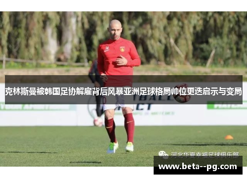 克林斯曼被韩国足协解雇背后风暴亚洲足球格局帅位更迭启示与变局