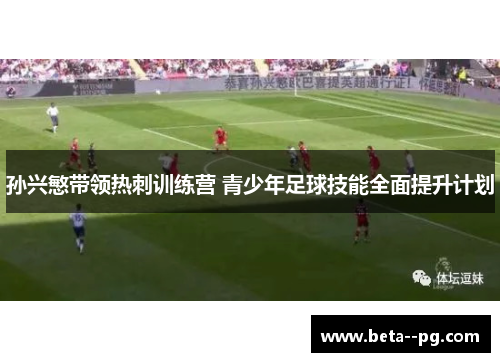 孙兴慜带领热刺训练营 青少年足球技能全面提升计划