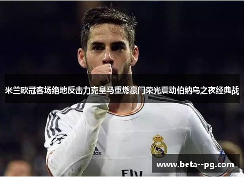 米兰欧冠客场绝地反击力克皇马重燃豪门荣光震动伯纳乌之夜经典战