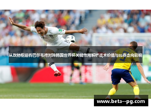 从攻防枢纽看巴尔韦德对阵韩国世界杯关键作用解析战术价值与比赛走向影响
